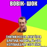 вовік- шок гнилий носок ,куку ёпта ,братуха, нагано, ак-два колпака,брат серу вухо