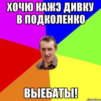 хочю кажэ дивку в подколенко выебаты!