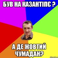 був на казантіпє ? а де жовтий чумадан?