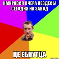 нажрався вчера пездесь! сегодня на завод це ебнутца