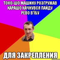 токо-шо машину розгружав харашо качнувся пайду рево в'їбу для закрепления