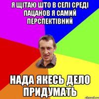 я щітаю што в селі среді пацанов я самий перспектівний нада якесь дело придумать