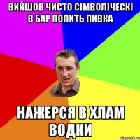 вийшов чисто сімволіческі в бар попить пивка нажерся в хлам водки