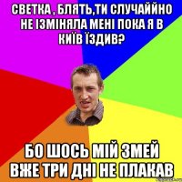 светка , блять,ти случаййно не ізміняла мені пока я в київ їздив? бо шось мій змей вже три дні не плакав