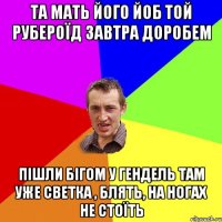 та мать його йоб той рубероїд завтра доробем пішли бігом у гендель там уже светка , блять, на ногах не стоїть