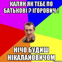 калян як тебе по батькові ? ігорович ! нічо будиш нікалайовичом