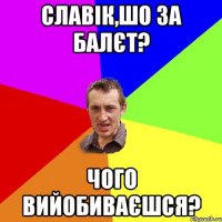 славік,шо за балєт? чого вийобиваєшся?