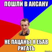 пошли в аксану не пацаны я ебав ригать