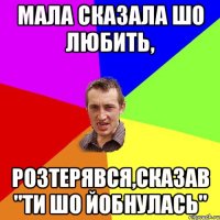 мала сказала шо любить, розтерявся,сказав "ти шо йобнулась"