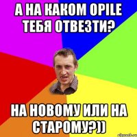 а на каком opile тебя отвезти? на новому или на старому?))