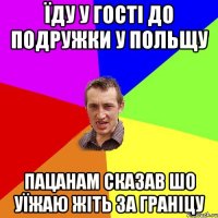 їду у гості до подружки у польщу пацанам сказав шо уїжаю жіть за граніцу