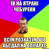 їв на ятрані чебуреки всім розказую шо абєдал на олігархє