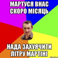 мартуся внас скоро місяць нада захуячити літру мартіні