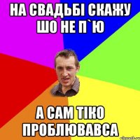 на свадьбі скажу шо не п`ю а сам тіко проблювавса