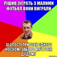 рішив зіграть з малими футбол.вони виграли зі злості притовк одного носком , забрав мяч і утік додому