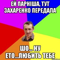 ей парніша, тут захаренко передала шо... ну ето...любить тебе