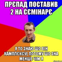 прєпад поставив 2 на сємінарє я то знаю шо він камплєксуе потому шо зна менше чім я