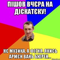 пiшов вчєра на діскатєку! нє музика, а фігня. якись армєн вань бюрен...