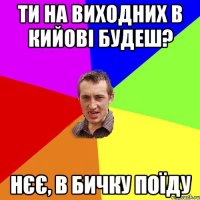 ти на виходних в кийові будеш? нєє, в бичку поїду