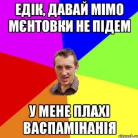 едік, давай мімо мєнтовки не підем у мене плахі васпамінанія