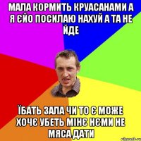 мала кормить круасанами а я єйо посилаю нахуй а та не йде їбать зала чи то є може хочє убеть мінє нєми не мяса дати