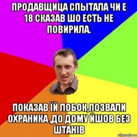 продавщица спытала чи е 18 сказав шо есть не повирила. показав їй лобок,позвали охраника ,до дому йшов без штанів