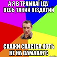 а я в трамваї їду весь такий піздатий скажи спасіба хоть не на самакатє