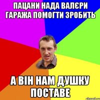 пацани нада валєри гаража помогти зробить а він нам душку поставе