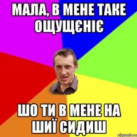 мала, в мене таке ощущєніє шо ти в мене на шиї сидиш