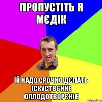 пропустіть я мєдік їй надо срочно дєлать іскуствєнне оплодотворєніє