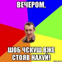 вечером, шоб чєкуш вже стояв нахуй!