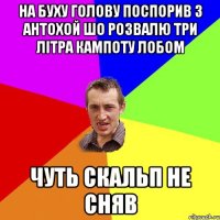 на буху голову поспорив з антохой шо розвалю три літра кампоту лобом чуть скальп не сняв