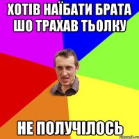 хотів наїбати брата шо трахав тьолку не получілось