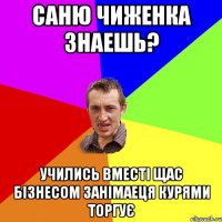 саню чиженка знаешь? учились вместі щас бізнесом занімаеця курями торгує