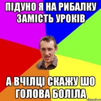 підуно я на рибалку замість уроків а вчілці скажу шо голова боліла