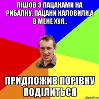 пішов з пацанами на рибалку, пацани наловили,а в мене хуя.. придложив порівну поділиться