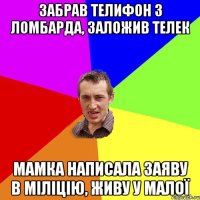 забрав телифон з ломбарда, заложив телек мамка написала заяву в міліцію, живу у малої