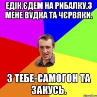 едік,єдем на рибалку.з мене вудка та чєрвяки. з тебе-самогон та закусь.