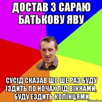 достав з сараю батькову яву сусід сказав шо ше раз буду їздить по ночах під вікнами, буду ездить колінцями