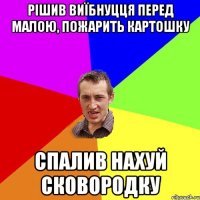 рішив виїбнуцця перед малою, пожарить картошку спалив нахуй сковородку