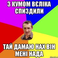 з кумом вєліка спиздили тай дамаю нах він мені нада