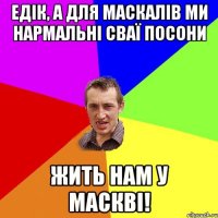 едік, а для маскалів ми нармальні сваї посони жить нам у маскві!