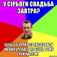 у сірьоги свадьба завтра? шоб у 6 утра всі пиздували на викуп! каго не буде, тому хуй налєм!