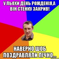 у льохи день рожденія,а він стенку закрив! наверно шоб поздравляли лічно...