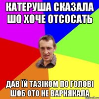 катеруша сказала шо хоче отсосать дав ïй тазiком по головi шоб ото не варнякала