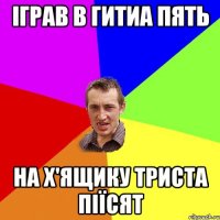 іграв в гитиа пять на х'ящику триста піїсят