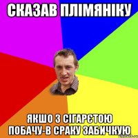 сказав плімяніку якшо з сігарєтою побачу-в сраку забичкую