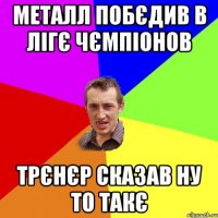 металл побєдив в лігє чємпіонов трєнєр сказав ну то такє