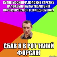 купив москвича,положив стрєлку на 160,збив на партизанськiй корову,просувся в холодном поту єбав я в рот такий форсаж