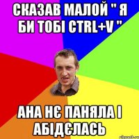 сказав малой " я би тобі ctrl+v " ана нє паняла і абідєлась